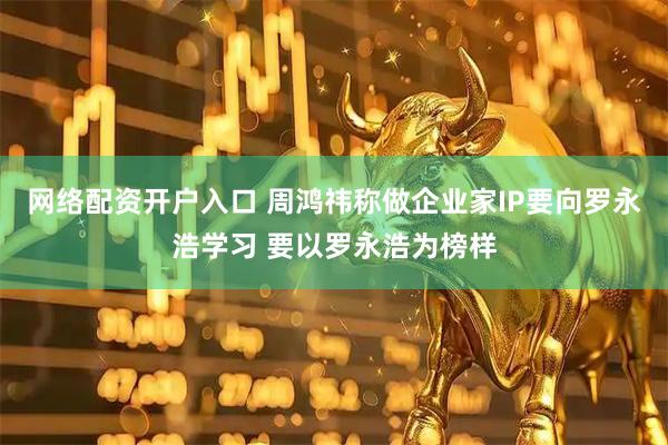 网络配资开户入口 周鸿祎称做企业家IP要向罗永浩学习 要以罗永浩为榜样