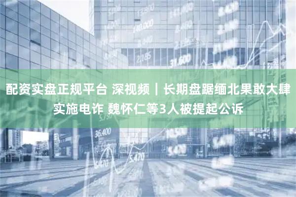 配资实盘正规平台 深视频｜长期盘踞缅北果敢大肆实施电诈 魏怀仁等3人被提起公诉