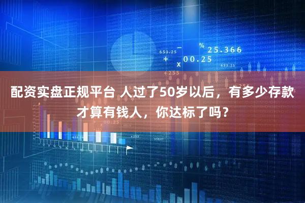 配资实盘正规平台 人过了50岁以后，有多少存款才算有钱人，你达标了吗？