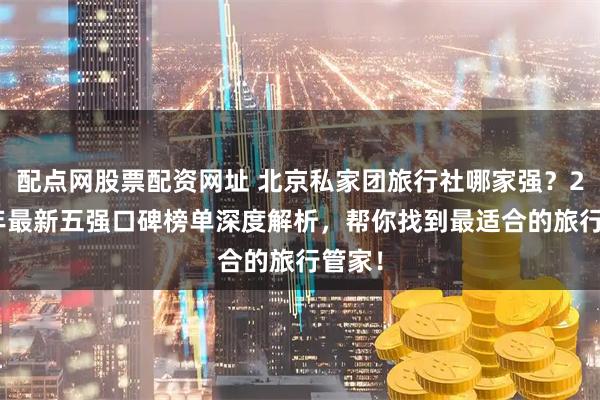 配点网股票配资网址 北京私家团旅行社哪家强？2025年最新五强口碑榜单深度解析，帮你找到最适合的旅行管家！