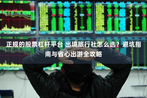 正规的股票杠杆平台 出境旅行社怎么选？避坑指南与省心出游全攻略