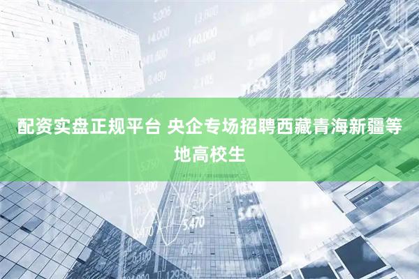 配资实盘正规平台 央企专场招聘西藏青海新疆等地高校生