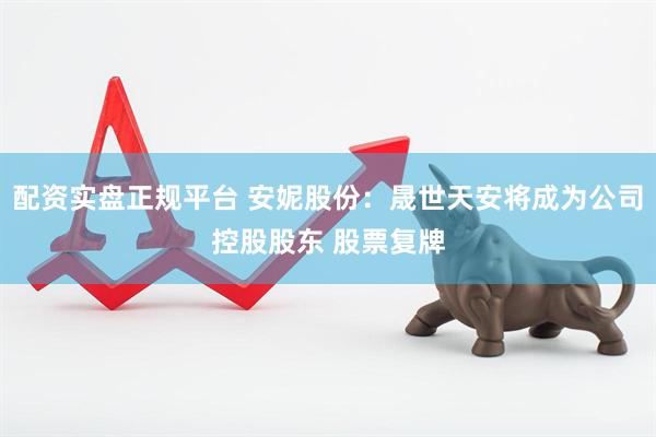 配资实盘正规平台 安妮股份：晟世天安将成为公司控股股东 股票复牌