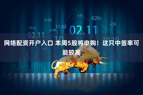 网络配资开户入口 本周5股将申购！这只中签率可能较高