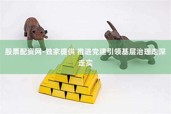 股票配资网-独家提供 推进党建引领基层治理走深走实