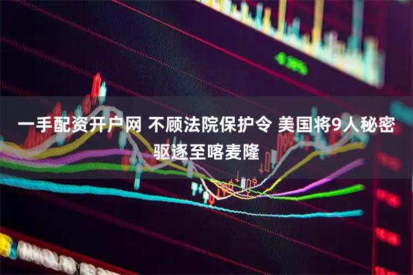 一手配资开户网 不顾法院保护令 美国将9人秘密驱逐至喀麦隆