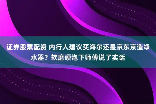 证券股票配资 内行人建议买海尔还是京东京造净水器？软磨硬泡下师傅说了实话