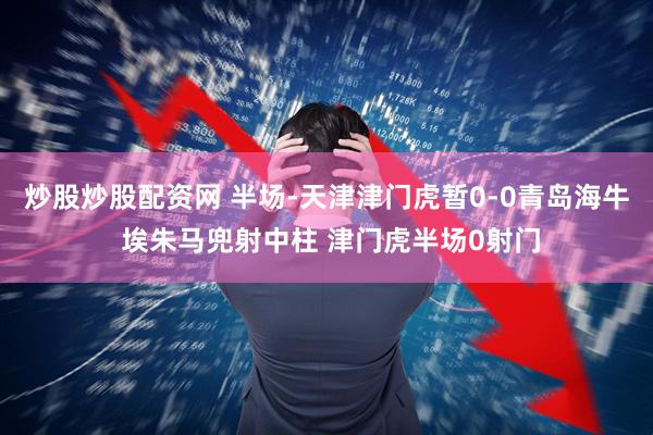 炒股炒股配资网 半场-天津津门虎暂0-0青岛海牛 埃朱马兜射中柱 津门虎半场0射门