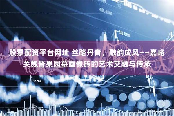 股票配资平台网址 丝路丹青，融韵成风——嘉峪关魏晋果园墓画像砖的艺术交融与传承