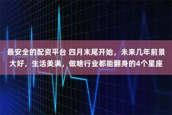 最安全的配资平台 四月末尾开始，未来几年前景大好，生活美满，做啥行业都能翻身的4个星座
