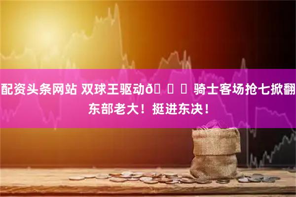 配资头条网站 双球王驱动👑骑士客场抢七掀翻东部老大！挺进东决！