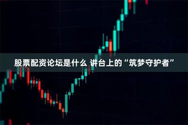 股票配资论坛是什么 讲台上的“筑梦守护者”