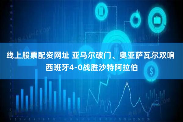 线上股票配资网址 亚马尔破门、奥亚萨瓦尔双响 西班牙4-0战胜沙特阿拉伯