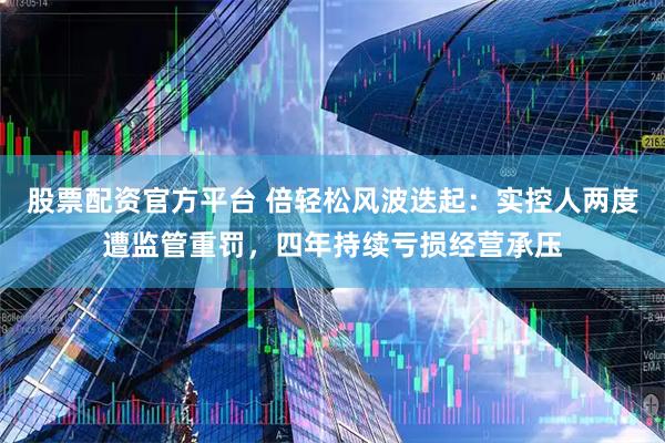 股票配资官方平台 倍轻松风波迭起：实控人两度遭监管重罚，四年持续亏损经营承压