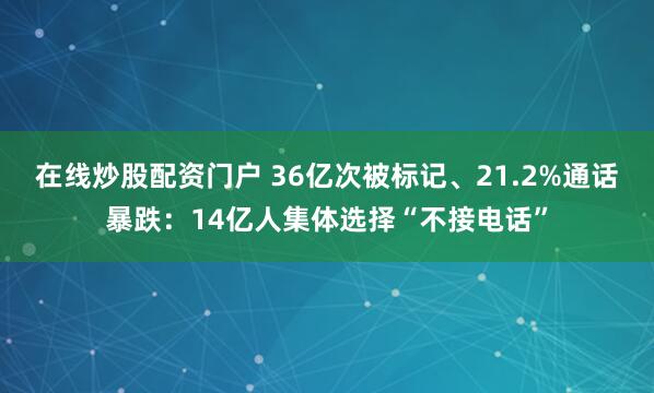 在线炒股配资门户 36亿次被标记、21.2%通话暴跌：14亿人集体选择“不接电话”