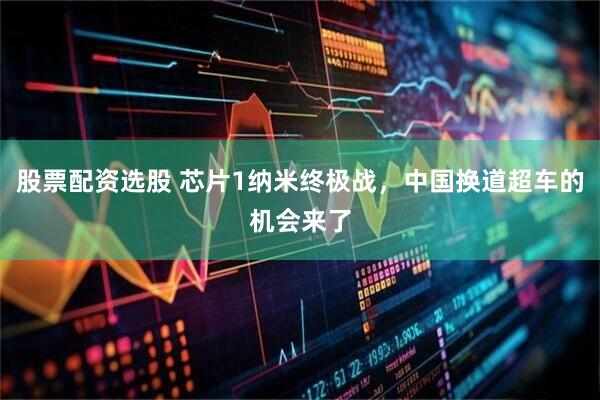 股票配资选股 芯片1纳米终极战，中国换道超车的机会来了