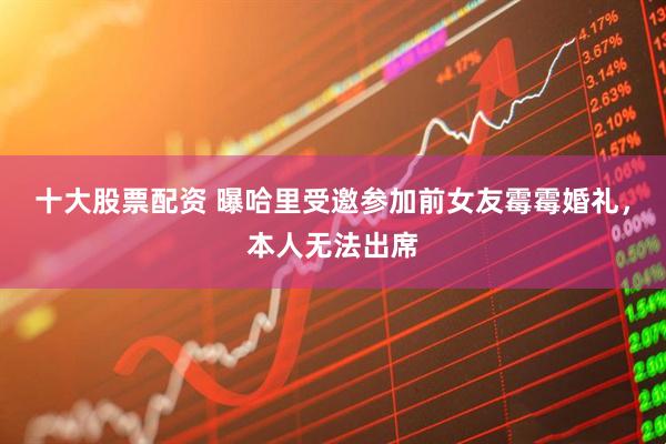 十大股票配资 曝哈里受邀参加前女友霉霉婚礼，本人无法出席