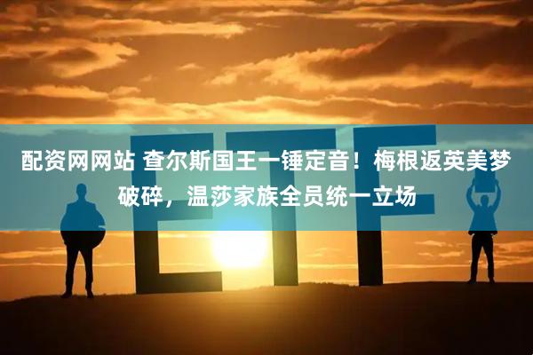 配资网网站 查尔斯国王一锤定音！梅根返英美梦破碎，温莎家族全员统一立场