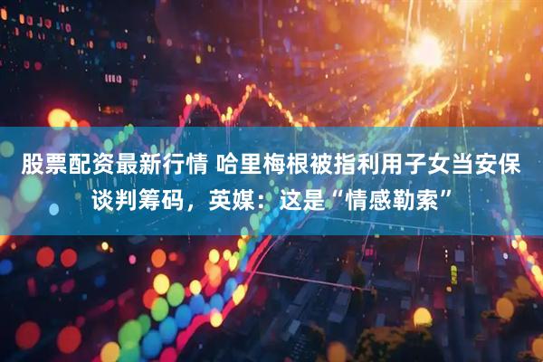 股票配资最新行情 哈里梅根被指利用子女当安保谈判筹码，英媒：这是“情感勒索”