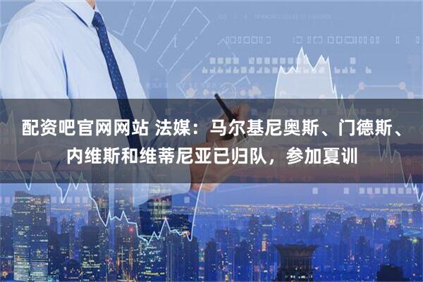 配资吧官网网站 法媒：马尔基尼奥斯、门德斯、内维斯和维蒂尼亚已归队，参加夏训
