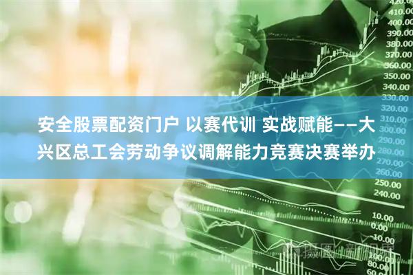 安全股票配资门户 以赛代训 实战赋能——大兴区总工会劳动争议调解能力竞赛决赛举办