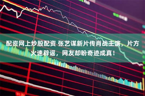 配资网上炒股配资 张艺谋新片传肖战主演，片方火速辟谣，网友却盼奇迹成真！