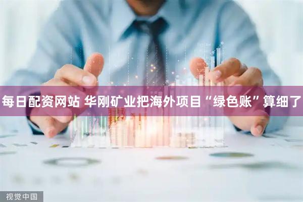 每日配资网站 华刚矿业把海外项目“绿色账”算细了